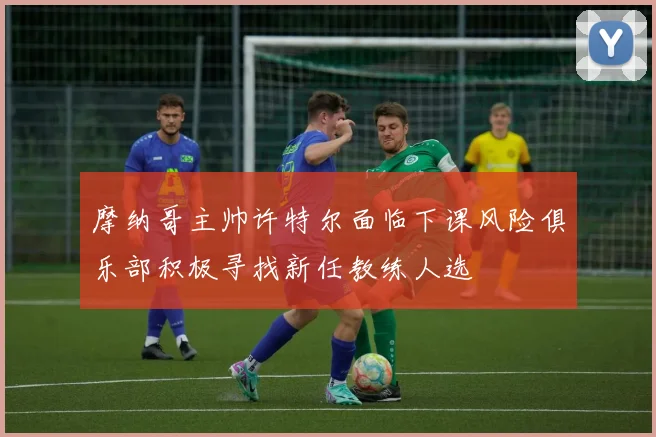 摩纳哥主帅许特尔面临下课风险俱乐部积极寻找新任教练人选
