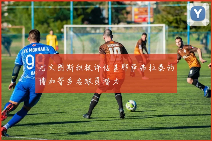 尤文图斯积极评估基耶萨弗拉泰西博加等多名球员潜力