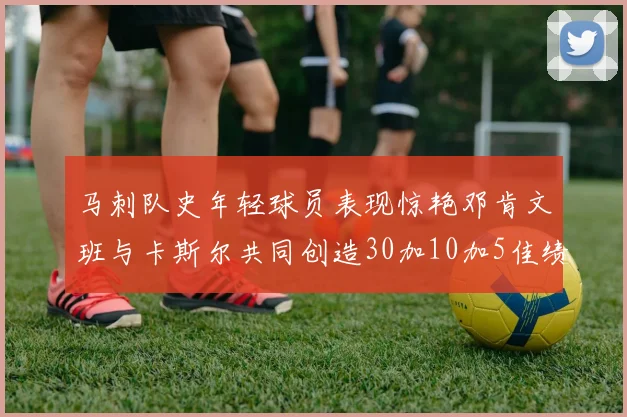 马刺队史年轻球员表现惊艳邓肯文班与卡斯尔共同创造30加10加5佳绩