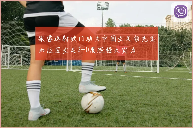 张睿远射破门助力中国女足领先孟加拉国女足2-0展现强大实力
