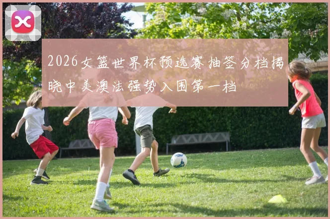 2026女篮世界杯预选赛抽签分档揭晓中美澳法强势入围第一档