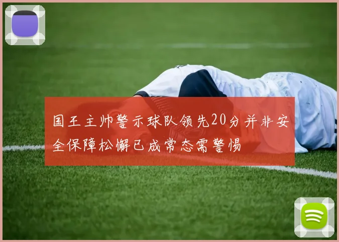国王主帅警示球队领先20分并非安全保障松懈已成常态需警惕