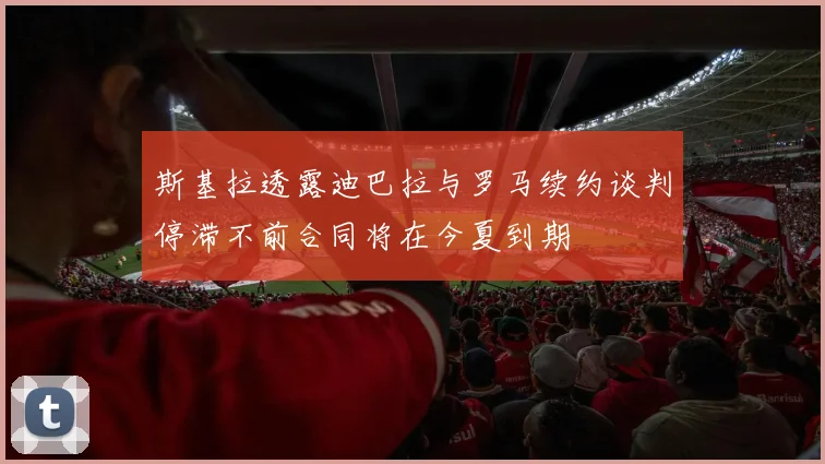 斯基拉透露迪巴拉与罗马续约谈判停滞不前合同将在今夏到期
