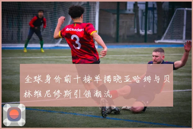 全球身价前十榜单揭晓亚哈姆与贝林维尼修斯引领潮流