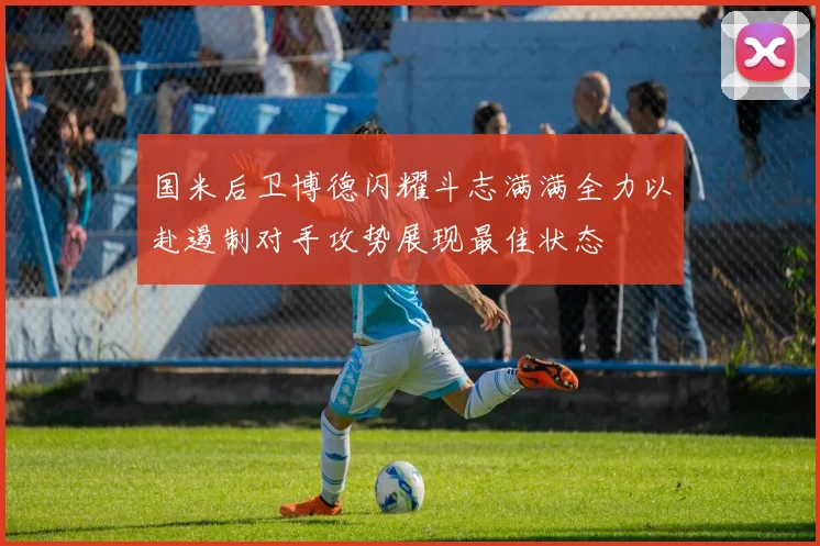 国米后卫博德闪耀斗志满满全力以赴遏制对手攻势展现最佳状态