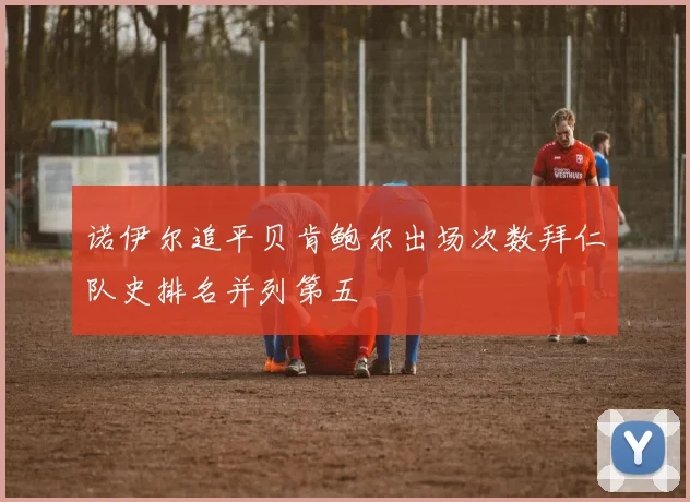 诺伊尔追平贝肯鲍尔出场次数拜仁队史排名并列第五