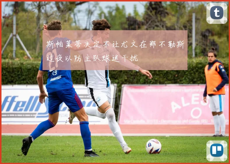 斯帕莱蒂决定不让尤文在那不勒斯过夜以防主队球迷干扰