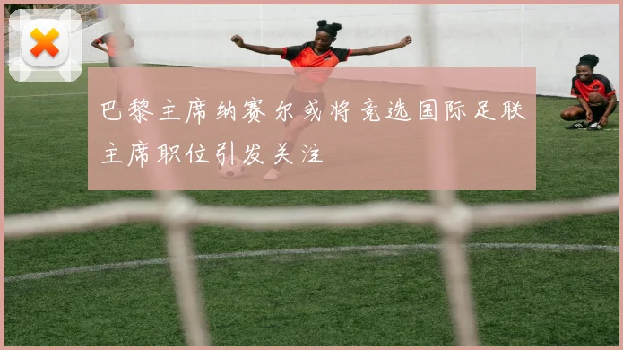 巴黎主席纳赛尔或将竞选国际足联主席职位引发关注