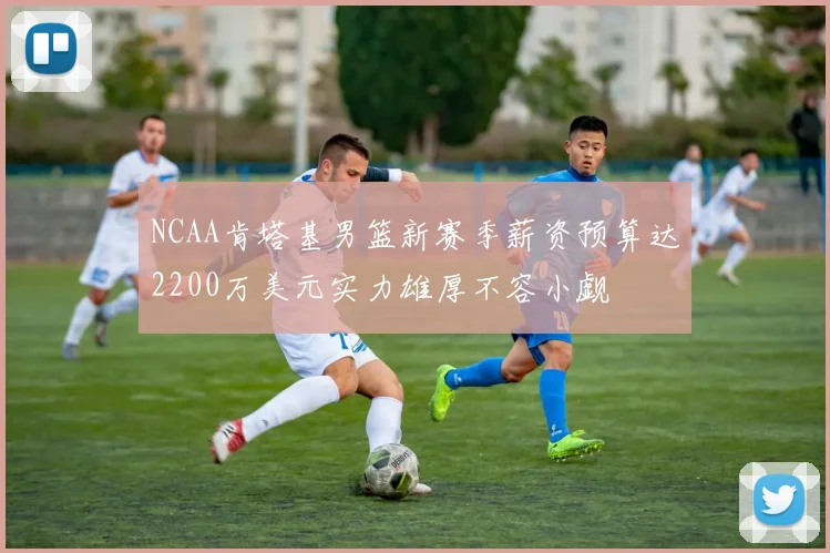 NCAA肯塔基男篮新赛季薪资预算达2200万美元实力雄厚不容小觑