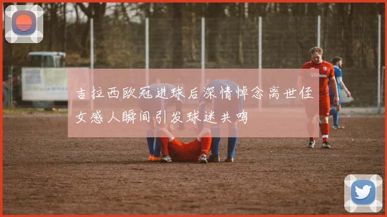 吉拉西欧冠进球后深情悼念离世侄女感人瞬间引发球迷共鸣