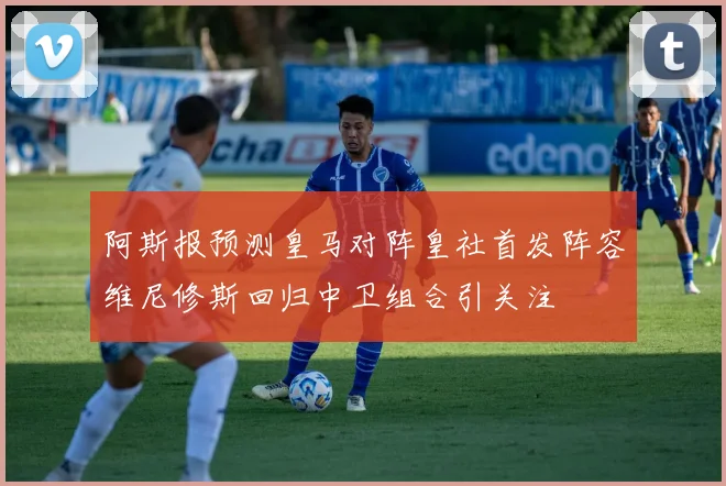 阿斯报预测皇马对阵皇社首发阵容维尼修斯回归中卫组合引关注