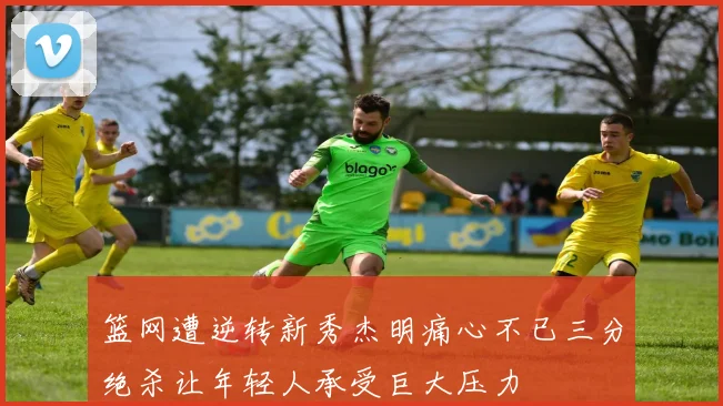 篮网遭逆转新秀杰明痛心不已三分绝杀让年轻人承受巨大压力