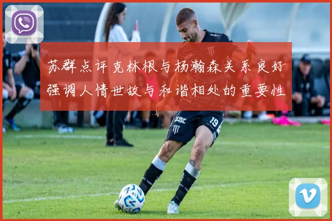 苏群点评克林根与杨瀚森关系良好强调人情世故与和谐相处的重要性