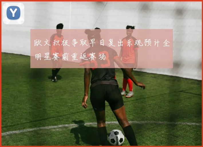 欧文积极争取早日复出乐观预计全明星赛前重返赛场