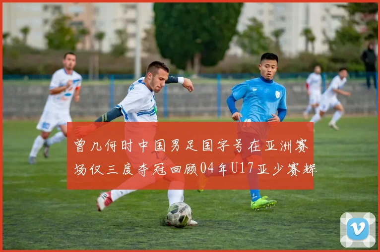 曾几何时中国男足国字号在亚洲赛场仅三度夺冠回顾04年U17亚少赛辉煌时刻